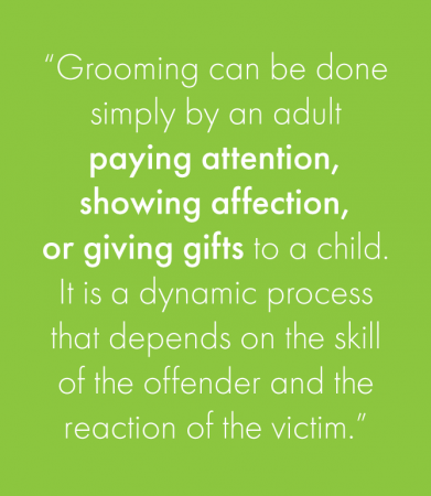 “Grooming can be done simply by an adult paying attention, showing affection, or giving gifts to a child. It is a dynamic process that depends on the skill of the offender and the reaction of the victim.”