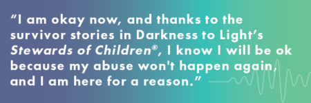 I am okay now, and thanks to the survivor stories in Darkness to Light's Stewards of Children, I know I will be ok because my abuse won't happen again.