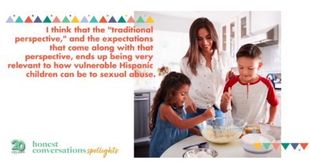 I think that the "traditional perspective," and the expectations that come along with that perspective, ends up being very relevant to how vulnerable Hispanic children can be to sexual abuse.